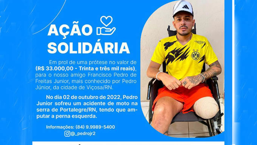 Imagem 1 - Pedro Júnior, de 30 anosm, que reside na pequena cidade de Viçosa-RN, perdeu a perna esquerda em função de um acidente que sofreu na descida da Serra de Portalegre-RN no dia 2 de outubro de 2022. Na campanha, os familiares e amigos contaram que estão bem perto de conseguir os R$ 33 mil necessários para comprar a prótese e vê-lo voltar ao trabalho. PIX/CPF - 10101698402 Pix/CPF, em nome de Francisco Pedro de Freitas Junior. Para mais informações 84 9989 5400 (Pedro Junior). Imagem 1 - Pedro Júnior, de 30 anosm, que reside na pequena cidade de Viçosa-RN, perdeu a perna esquerda em função de um acidente que sofreu na descida da Serra de Portalegre-RN no dia 2 de outubro de 2022. Na campanha, os familiares e amigos contaram que estão bem perto de conseguir os R$ 33 mil necessários para comprar a prótese e vê-lo voltar ao trabalho. PIX/CPF - 10101698402 Pix/CPF, em nome de Francisco Pedro de Freitas Junior. Para mais informações 84 9989 5400 (Pedro Junior).