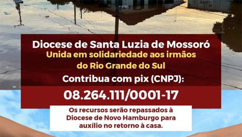Imagem 1 - Todas as doações serão direcionadas para a Diocese de Novo Hamburgo (RS) em favor das famílias que ficaram desalojadas e que querem voltar para suas casas tão logo as águas voltem à normalidade.As doações podem ser feitas por meio do pix da Diocese de Mossoró: CNPJ – 08.264.111/0001-17. O bispo diocesano Dom Francisco de Sales lembra que há poucos dias a Diocese de Mossoró enviou para o Rio Grande do Sul toda a coleta do Gesto Concreto da Campanha da Fraternidade 2024. Entretanto, diante da grande necessidade, uma nova mobilização foi iniciada. Imagem 1 - Todas as doações serão direcionadas para a Diocese de Novo Hamburgo (RS) em favor das famílias que ficaram desalojadas e que querem voltar para suas casas tão logo as águas voltem à normalidade.As doações podem ser feitas por meio do pix da Diocese de Mossoró: CNPJ – 08.264.111/0001-17. O bispo diocesano Dom Francisco de Sales lembra que há poucos dias a Diocese de Mossoró enviou para o Rio Grande do Sul toda a coleta do Gesto Concreto da Campanha da Fraternidade 2024. Entretanto, diante da grande necessidade, uma nova mobilização foi iniciada.