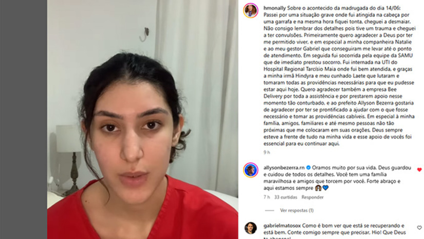 Imagem 1 - Hiorrana Monally estava se divertindo com amigos na Estação das Artes sábado, dia 14, quando foi atingida com uma garrafa pet com um liquido azul. Ela conta que ficou tonta, teve convulsões, foi intubada e chegou a ficar na UTI do Hospital Regional Tarcísio Maia. Ao sair da UTI gravou vídeo e escreveu texto agradecendo pelo atendimento e pedindo mais consciência as pessoas. Imagem 1 - Hiorrana Monally estava se divertindo com amigos na Estação das Artes sábado, dia 14, quando foi atingida com uma garrafa pet com um liquido azul. Ela conta que ficou tonta, teve convulsões, foi intubada e chegou a ficar na UTI do Hospital Regional Tarcísio Maia. Ao sair da UTI gravou vídeo e escreveu texto agradecendo pelo atendimento e pedindo mais consciência as pessoas.